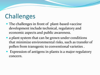 Challenges
 The challenges in front of plant-based-vaccine
development include technical, regulatory and
economic aspects and public awareness.
 a plant system that can be grown under conditions
that minimize environmental risks, such as transfer of
pollen from transgenic to conventional varieties .
 Expression of antigens in plants is a major regulatory
concern.
 