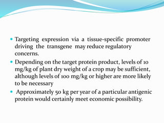  Targeting expression via a tissue-specific promoter
driving the transgene may reduce regulatory
concerns.
 Depending on the target protein product, levels of 10
mg/kg of plant dry weight of a crop may be sufficient,
although levels of 100 mg/kg or higher are more likely
to be necessary
 Approximately 50 kg per year of a particular antigenic
protein would certainly meet economic possibility.
 