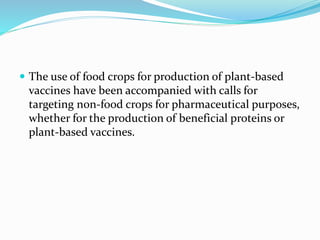 The use of food crops for production of plant-based
vaccines have been accompanied with calls for
targeting non-food crops for pharmaceutical purposes,
whether for the production of beneficial proteins or
plant-based vaccines.
 