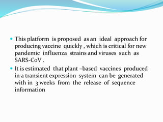  This platform is proposed as an ideal approach for
producing vaccine quickly , which is critical for new
pandemic influenza strains and viruses such as
SARS-CoV .
 It is estimated that plant –based vaccines produced
in a transient expression system can be generated
with in 3 weeks from the release of sequence
information
 
