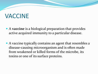 VACCINE
 A vaccine is a biological preparation that provides
active acquired immunity to a particular disease.
 A vaccine typically contains an agent that resembles a
disease-causing microorganism and is often made
from weakened or killed forms of the microbe, its
toxins or one of its surface proteins.
 