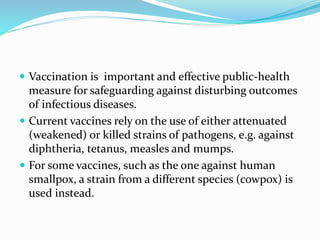  Vaccination is important and effective public-health
measure for safeguarding against disturbing outcomes
of infectious diseases.
 Current vaccines rely on the use of either attenuated
(weakened) or killed strains of pathogens, e.g. against
diphtheria, tetanus, measles and mumps.
 For some vaccines, such as the one against human
smallpox, a strain from a different species (cowpox) is
used instead.
 