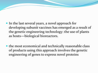  In the last several years, a novel approach for
developing subunit vaccines has emerged as a result of
the genetic engineering technology: the use of plants
as hosts—biological bioreactors.
 the most economical and technically reasonable class
of products using this approach involves the genetic
engineering of genes to express novel proteins
 