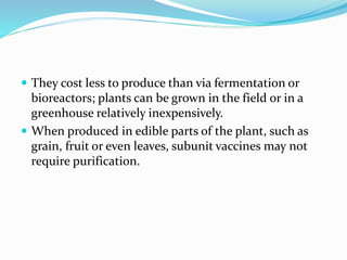  They cost less to produce than via fermentation or
bioreactors; plants can be grown in the field or in a
greenhouse relatively inexpensively.
 When produced in edible parts of the plant, such as
grain, fruit or even leaves, subunit vaccines may not
require purification.
 