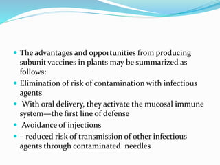  The advantages and opportunities from producing
subunit vaccines in plants may be summarized as
follows:
 Elimination of risk of contamination with infectious
agents
 With oral delivery, they activate the mucosal immune
system—the first line of defense
 Avoidance of injections
 – reduced risk of transmission of other infectious
agents through contaminated needles
 