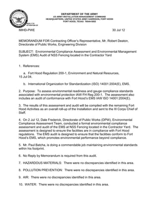 REPLY TO 
ATTENTION OF 
DEPARTMENT OF THE ARMY 
US ARMY INSTALLATION MANAGEMENT COMMAND 
HEADQUARTERS, UNITED STATES ARMY GARRISON, FORT HOOD 
FORT HOOD, TEXAS 76544-5002 
IMHD-PWE 30 Jul 12 
MEMORANDUM FOR Contracting Officer’s Representative, Mr. Robert Deaton, 
Directorate of Public Works, Engineering Division 
SUBJECT: Environmental Compliance Assessment and Environmental Management 
System (EMS) Audit of NSS Fencing located in the Contractor Yard 
1. References: 
a. Fort Hood Regulation 200-1, Environment and Natural Resources, 
15 Jul 04. 
b. International Organization for Standardization (ISO) 14001:2004(E), EMS. 
2. Purpose: To assess environmental readiness and gauge compliance standards 
associated with environmental protection IAW FH Reg 200-1. The assessment also 
includes an audit of conformance with Fort Hood’s EMS IAW ISO 14001:2004(E). 
3. The results of this assessment and audit will be compiled with the remaining Fort 
Hood Activities as an overall roll-up of the Installation and sent to the III Corps Chief of 
Staff. 
4. On 2 Jul 12, Dale Frederick, Directorate of Public Works (DPW), Environmental 
Compliance Assessment Team, conducted a formal environmental compliance 
assessment and audit of the EMS at NSS Fencing located in the Contractor Yard. The 
assessment is designed to ensure the facilities are in compliance with Fort Hood 
regulations. The EMS audit is designed to ensure that the facilities conform to Fort 
Hood’s EMS, which promotes environmental performance beyond compliance. 
5. Mr. Paul Batcha, is doing a commendable job maintaining environmental standards 
within his footprint. 
6. No Reply by Memorandum is required from this audit. 
7. HAZARDOUS MATERIALS: There were no discrepancies identified in this area. 
8. POLLUTION PREVENTION: There were no discrepancies identified in this area. 
9. AIR: There were no discrepancies identified in this area. 
10. WATER: There were no discrepancies identified in this area. 
 