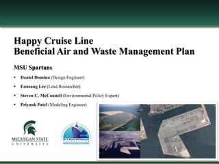 Happy Cruise Line
Beneficial Air and Waste Management Plan
MSU Spartans
 Daniel Domino (Design Engineer)
 Eunsang Lee (Lead Researcher)
 Steven C. McConnell (Environmental Policy Expert)
 Priyank Patel (Modeling Engineer)
 