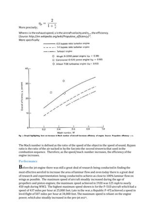 More precisely;
Where c is the exhaustspeed,visthe aircraftvelocityandηp is the efficiency.
(Source:http://en.wikipedia.org/wiki/Propulsive_efficiency)13
.
More specifically:
Fig 3.3 Graph highlighting how an increase in Mach number of aircraft increases efficiency of engine. Source: Propulsive efficiency ( 13).
The Mach number is defined as the ratio of the speed of the objectto the speed of sound. Bypass
ratio is the ratio of the air sucked in by the fan into the secondstreamtothat used in the
combustion sequence. Therefore, as the speed/mach number increases, the efficiency of the
engine increases.
Performance
Beforethe jet engine there was still a great deal of research being conductedin finding the
most effectiveaerofoil to increase the area of laminar flow and even today there is a great deal
of research and experimentation being conductedto achieve as close to 100% laminar flow on
wings as possible. The maximum speed of aircraft steadily increased during the age of
propellers and piston engines; the maximum speed achieved in 1920 was 125 mph to nearly
450 mph during WW2. The highest maximum speed shown is forthe P-51Daircraft whichhad a
speed of 437 miles per hour at 25,000 feet. Late in the war,a Republic P-47J achieved a speed in
level flight of 507 miles per hour at 34,000 feet. The maximum speed is reliant on the engine
power, whichalso steadily increased in the pre-jet era16.
 