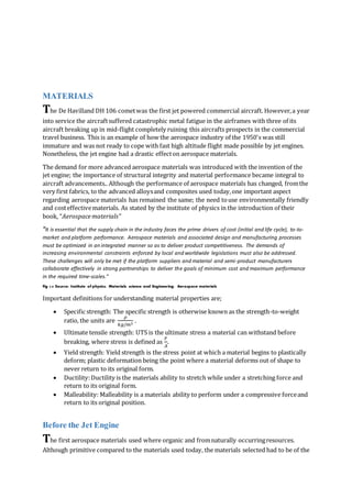 MATERIALS
The De Havilland DH 106 cometwas the first jet powered commercial aircraft. However,a year
into service the aircraftsuffered catastrophic metal fatigue in the airframes with three of its
aircraft breaking up in mid-flight completely ruining this aircrafts prospects in the commercial
travel business. This is an example of how the aerospace industry of the 1950's was still
immature and was not ready to cope with fast high altitude flight made possible by jet engines.
Nonetheless, the jet engine had a drastic effecton aerospace materials.
The demand for more advanced aerospace materials was introduced with the invention of the
jet engine; the importance of structural integrity and material performance became integral to
aircraft advancements.. Although the performance of aerospace materials has changed, fromthe
very first fabrics, to the advanced alloysand composites used today,one important aspect
regarding aerospace materials has remained the same; the need touse environmentally friendly
and costeffectivematerials. As stated by the institute of physics in the introduction of their
book, “Aerospacematerials”
“It is essential that the supply chain in the industry faces the prime drivers of cost (initial and life cycle), to-to-
market and platform performance. Aerospace materials and associated design and manufacturing processes
must be optimized in an integrated manner so as to deliver product competitiveness. The demands of
increasing environmental constraints enforced by local and worldwide legislations must also be addressed.
These challenges will only be met if the platform suppliers and material and semi-product manufacturers
collaborate effectively in strong partnerships to deliver the goals of minimum cost and maximum performance
in the required time-scales.”
Fig 3.8 Source: Institute of physics: Materials science and Engineering: Aerospace materials
Important definitions for understanding material properties are;
 Specific strength: The specific strength is otherwise known as the strength-to-weight
ratio, the units are
𝜌
𝑘𝑔/𝑚3
.
 Ultimate tensile strength: UTS is the ultimate stress a material can withstand before
breaking, where stress is defined as
𝐹
𝐴
.
 Yield strength: Yield strength is the stress point at which a material begins to plastically
deform; plastic deformation being the point where a material deforms out of shape to
never return to its original form.
 Ductility:Ductility is the materials ability to stretch while under a stretching force and
return to its original form.
 Malleability: Malleability is a materials ability to perform under a compressive forceand
return to its original position.
Before the Jet Engine
The first aerospace materials used where organic and fromnaturally occurringresources.
Although primitive compared to the materials used today, the materials selected had to be of the
 
