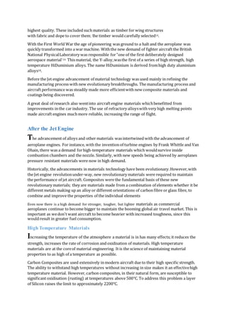 highest quality. These included such materials as timber for wing structures
with fabric and dope to cover them; the timber would carefully selected14.
With the First World War the age of pioneering was ground to a halt and the aeroplane was
quickly transformed into a war machine. With the new demand of fighter aircraft the British
National PhysicalLaboratory was responsible for"one of the first deliberately designed
aerospace material"14. This material, the Y-alloy,wasthe first of a series of high strength, high
temperature HiDuminium alloys. The name HiDuminium is derived fromhigh duty aluminium
alloys18.
Before the Jet engine advancement of material technology was used mainly in refining the
manufacturing process with new evolutionary breakthroughs. The manufacturing process and
aircraft performance was steadily made more efficientwith new composite materials and
coatings being discovered.
A great deal of research also wentinto aircraftengine materials whichbenefitted from
improvements in the car industry. The use of refractory alloyswith very high melting points
made aircraft engines much more reliable, increasing the range of flight.
After the Jet Engine
The advancement of alloys and other materials was intertwined with the advancement of
aeroplane engines. For instance, with the invention of turbine engines by Frank Whittle and Van
Ohain, there was a demand forhigh-temperature materials which wouldsurvive inside
combustion chambers and the nozzle. Similarly, with new speeds being achieved by aeroplanes
pressure resistant materials were now in high demand.
Historically, the advancements in materials technology have been evolutionary.However,with
the Jet engine revolutionunder-way, new revolutionary materials were required to maintain
the performance of jet aircraft. Composites were the fundamental basis of these new
revolutionary materials; they are materials made from a combination of elements whether it be
different metals making up an alloy or different orientations of carbon fibre or glass fibre, to
combine and improve the properties of the individual elements
Even now there is a high demand for stronger, tougher, but lighter materials as commercial
aeroplanes continue to become bigger to maintain the booming global air travel market. This is
important as wedon't want aircraft to become heavier with increased toughness, since this
would result in greater fuel consumption.
High Temperature Materials
Increasing the temperature of the atmosphere a material is in has many effects;it reduces the
strength, increases the rate of corrosion and oxidisation of materials. High temperature
materials are at the coreof material engineering. It is the science of maintaining material
properties to as high of a temperature as possible.
Carbon Composites are used extensively in modern aircraft due to their high specific strength.
The ability to withstand high temperatures without increasing in size makes it an effectivehigh
temperature material. However, carbon composites, in their natural form, are susceptible to
significant oxidisation (rusting) at temperatures above 500℃. To address this problem a layer
of Silicon raises the limit to approximately 2200℃.
 