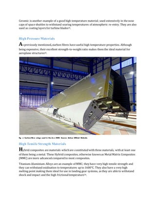 Ceramic is another example of a good high temperature material; used extensively in the nose
caps of space shuttles to withstand soaring temperatures of atmospheric re-entry. They are also
used as coating layers for turbine blades20.
High Pressure Materials
As previously mentioned, carbon fibres have useful high temperature properties. Although
being expensive, their excellent strength-to-weight ratio makes them the ideal material for
aeroplane structures20.
fig. 3.9 Carbon fibre wings used in the A350 XWB. Source: Airbus Official Website.
High Tensile Strength Materials
Hybrid composites are materials whichare constituted with three materials, withat least one
of them being a metal. These Hybrid composites, otherwise knownas Metal Matrix Composites
(MMC) are more advanced compared to most composites.
Titanium-Aluminium Alloys are an example of MMC; they have very high tensile strength and
they can withstand oxidisation to temperatures up to 1600℃. They also have a very high
melting point making them ideal foruse in landing gear systems, as they are able to withstand
shock and impact and the high frictionaltemperature20.
 