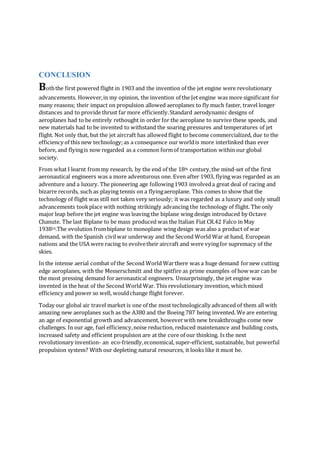 CONCLUSION
Boththe first powered flight in 1903 and the invention of the jet engine were revolutionary
advancements. However,in my opinion, the invention of the Jet engine was more significant for
many reasons; their impact on propulsion allowed aeroplanes to fly much faster, travel longer
distances and to provide thrust far more efficiently.Standard aerodynamic designs of
aeroplanes had to be entirely rethought in order for the aeroplane to survive these speeds, and
new materials had to be invented to withstand the soaring pressures and temperatures of jet
flight. Not only that, but the jet aircraft has allowedflight to become commercialized, due to the
efficiency of this new technology;as a consequence our worldis more interlinked than ever
before, and flyingis now regarded as a common formof transportation within our global
society.
From what I learnt frommy research, by the end of the 18th century,the mind-set of the first
aeronautical engineers was a more adventurous one. Even after 1903, flying was regarded as an
adventure and a luxury. The pioneering age following1903 involveda great deal of racing and
bizarre records, such as playing tennis on a flyingaeroplane. This comes to show that the
technology of flight was still not taken very seriously; it was regarded as a luxury and only small
advancements tookplace with nothing strikingly advancing the technology of flight. The only
major leap before the jet engine was leaving the biplane wing design introduced by Octave
Chanute. The last Biplane to be mass produced was the Italian Fiat CR.42 Falco in May
193824.The evolution frombiplane to monoplane wing design was also a product of war
demand, with the Spanish civilwar underway and the Second World War at hand, European
nations and the USA were racing to evolvetheir aircraft and were vyingfor supremacy of the
skies.
In the intense aerial combat of the Second World Warthere was a huge demand fornew cutting
edge aeroplanes, with the Messerschmitt and the spitfire as prime examples of how war can be
the most pressing demand foraeronautical engineers. Unsurprisingly, the jet engine was
invented in the heat of the Second World War. This revolutionary invention, whichmixed
efficiency and power so well, wouldchange flight forever.
Today our global air travel market is one of the most technologically advanced of them all with
amazing new aeroplanes such as the A380 and the Boeing 787 being invented. We are entering
an age of exponential growth and advancement, howeverwith new breakthroughs come new
challenges. In our age, fuel efficiency,noise reduction, reduced maintenance and building costs,
increased safety and efficient propulsion are at the core of our thinking. Is the next
revolutionary invention- an eco-friendly,economical, super-efficient, sustainable, but powerful
propulsion system? With our depleting natural resources, it looks like it must be.
 