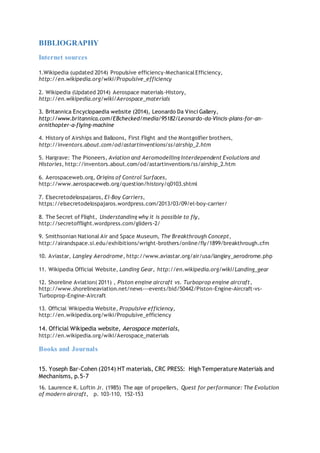 BIBLIOGRAPHY
Internet sources
1.Wikipedia (updated 2014) Propulsive efficiency-MechanicalEfficiency,
http://en.wikipedia.org/wiki/Propulsive_efficiency
2. Wikipedia (Updated 2014) Aerospace materials-History,
http://en.wikipedia.org/wiki/Aerospace_materials
3. Britannica Encyclopaedia website (2014), Leonardo Da Vinci Gallery,
http://www.britannica.com/EBchecked/media/95182/Leonardo-da-Vincis-plans-for-an-
ornithopter-a-flying-machine
4. History of Airships and Balloons, First Flight and the Montgolfier brothers,
http://inventors.about.com/od/astartinventions/ss/airship_2.htm
5. Hargrave: The Pioneers, Aviation and Aeromodelling Interdependent Evolutions and
Histories, http://inventors.about.com/od/astartinventions/ss/airship_2.htm
6. Aerospaceweb.org, Origins of Control Surfaces,
http://www.aerospaceweb.org/question/history/q0103.shtml
7. Elsecretodelospajaros, El-Boy Carriers,
https://elsecretodelospajaros.wordpress.com/2013/03/09/el-boy-carrier/
8. The Secret of Flight, Understanding why it is possible to fly,
http://secretofflight.wordpress.com/gliders-2/
9. Smithsonian National Air and Space Museum, The Breakthrough Concept,
http://airandspace.si.edu/exhibitions/wright-brothers/online/fly/1899/breakthrough.cfm
10. Aviastar, Langley Aerodrome, http://www.aviastar.org/air/usa/langley_aerodrome.php
11. Wikipedia Official Website, Landing Gear, http://en.wikipedia.org/wiki/Landing_gear
12. Shoreline Aviation( 2011) , Piston engine aircraft vs. Turboprop engine aircraft,
http://www.shorelineaviation.net/news---events/bid/50442/Piston-Engine-Aircraft-vs-
Turboprop-Engine-Aircraft
13. Official Wikipedia Website, Propulsive efficiency,
http://en.wikipedia.org/wiki/Propulsive_efficiency
14. Official Wikipedia website, Aerospace materials,
http://en.wikipedia.org/wiki/Aerospace_materials
Books and Journals
15. Yoseph Bar-Cohen (2014) HT materials, CRC PRESS: High Temperature Materials and
Mechanisms, p.5-7
16. Laurence K. Loftin Jr. (1985) The age of propellers, Quest for performance: The Evolution
of modern aircraft, p. 103-110, 152-153
 