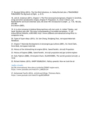 17. Rowland White (2013), The first Bird Imitations, In. Bobby Birchall (des.) TRANSWORLD
PUBLISHERS The Big book of flight, p. 8-15.
18. John D. Anderson (2011), Chapter 1: The First Aeronautical engineers, Chapter 5: Aerofoils,
wings and other aerodynamics shapes, Chapter 9: Propulsion. In. Anne T. Brown, Lyn
Beamesderfer and Scott Amerman (eds.) Mc Graw Hill Introduction to flight , p. 1-35, 182-226,
475-499.
Eric Brown (2007),
19. It is utter nonsense to believe flying machines will ever work, In. Amber Tokeley, and
Sarah Sherlock (eds.)DK: The colour encyclopaedia of incredible aeroplanes, P. 6-8
Airbus Official Website, A350 XWB, http://www.a350xwb.com/advanced/wing/#first-in-
composite-wing.
20. Types of Super Alloys (2013), Ed. Sam Zhang, Dongliang Zhao, Aerospace Materials
Handbook.
21. Chapter 7 Materials Developments in Aeroengine gas turbines (2001), Ed. David Clark,
Steve Bold, Aerospace materials
22. History of the Airbreathing Jet engine (2014), Saeed Farokhi, Aircraft Propulsion
23. History of Engines (2008), Saeed Farokhi, Aircraft propulsion and gas turbine engines
24. Early Fighters (2000), Christopher Chant, ISLAND BOOKS, The world's greatest aircraft, p
12-62
25. Richard Holmes (2013), KNOPF DOUBLEDAY, Falling upwards: How we took the air
Audio-visuals
26.CFM International, How does a turbofan CFM567 engine work,
https://www.youtube.com/watch?v=_LaKlE2h3Jw
27. Mohammad Tawfik (2014), Airfoils and Wings: Thickness Ratio,
https://www.youtube.com/watch?v=qgJBIZABWeM
 
