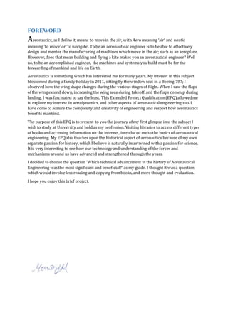 FOREWORD
Aeronautics, as I define it, means to movein the air, with Aero meaning ‘air’ and nautic
meaning ‘to move' or 'to navigate’. To be an aeronautical engineer is to be able to effectively
design and mentor the manufacturing of machines whichmove in the air; such as an aeroplane.
However,does that mean building and flying a kite makes youan aeronautical engineer? Well
no, to be an accomplished engineer, the machines and systems youbuild must be for the
forwarding of mankind and life on Earth.
Aeronautics is something whichhas interested me formany years. My interest in this subject
blossomed during a family holiday in 2011, sitting by the window seat in a Boeing 787; I
observed how the wing shape changes during the various stages of flight. When I saw the flaps
of the wing extend down, increasing the wing area during takeoff,and the flaps comeup during
landing, I was fascinated to say the least. This Extended ProjectQualification(EPQ) allowedme
to explore my interest in aerodynamics, and other aspects of aeronautical engineering too. I
have come to admire the complexity and creativity of engineering and respect how aeronautics
benefits mankind.
The purpose of this EPQis topresent to youthe journey of my first glimpse into the subject I
wish to study at University and hold as my profession. Visiting libraries to access different types
of books and accessing information on the internet, introduced me to the basics of aeronautical
engineering. My EPQalso touches upon the historical aspect of aeronautics because of my own
separate passion forhistory, whichI believe is naturally intertwined with a passion for science.
It is very interesting to see how our technology and understanding of the forces and
mechanisms around us have advanced and strengthened through the years.
I decided tochoose the question 'Whichtechnicaladvancement in the history of Aeronautical
Engineering was the most significant and beneficial?' as my guide. I thought it was a question
whichwould involveless reading and copying frombooks, and more thought and evaluation.
I hope you enjoy this brief project.
 