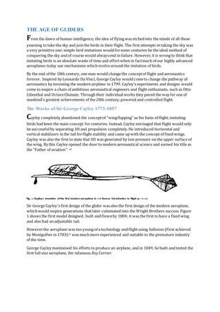THE AGE OF GLIDERS
From the dawn of human intelligence, the idea of flyingwas etched into the minds of all those
yearning to take the sky and join the birds in their flight. The first attempts in taking the sky was
a very primitive one; simple bird imitations would forsome centuries be the ideal method of
conquering the sky and of course would alwaysend in failure. However,it is wrong to think that
imitating birds is an absolute waste of time and effort when in factmuch of our highly advanced
aeroplanes today use mechanisms which evolvearound the imitation of birds.
By the end of the 18th century, one man would change the conceptof flight and aeronautics
forever. Inspired by Leonardo Da Vinci, George Cayley would cometo change the pathway of
aeronautics by inventing the modern airplane in 1799. Cayley’s experiments and designs would
come to inspire a chain of ambitious aeronautical engineers and flight enthusiasts, such as Otto
Lilienthal and OctaveChanute. Through their individual works they paved the way for one of
mankind's greatest achievements of the 20th century;powered and controlled flight.
The Works of Sir George Cayley 1773-1857
Cayley completely abandoned the conceptof “wingflapping” as his basis of flight; imitating
birds had been the main concept for centuries. Instead, Cayley envisaged that flight would only
be successful by separating liftand propulsion completely.He introduced horizontal and
vertical stabilizers in the tail forflight stability and came up with the concept of fixed wings.
Cayley was also the first to state that lift was generated by low pressure on the upper surface of
the wing. By this Cayley opened the door to modern aeronautical science and earned his title as
the "Father of aviation". 18
Fig 1.0 Cayley's invention of the first modern aeroplane in 1799 Source: Introduction to flight p1-35 (18)
Sir George Cayley's first design of the glider was also the first design of the modern aeroplane,
whichwould inspire generations that later culminated into the Wright Brothers success. Figure
1 shows the first model designed, built and flownby 1804; it was the first to have a fixed wing
and also had an adjustable tail.
Howeverthe aeroplane was too young of a technology and flight using balloons (First achieved
by Montgolfier in 1783)25 was much more experienced and suitable to the premature industry
of the time.
George Cayley maintained his efforts to produce an airplane, and in 1849, he built and tested the
first full size aeroplane, the infamous BoyCarrier.
 