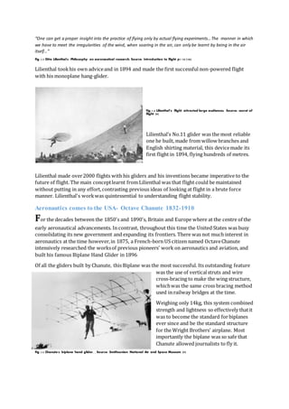 “One can get a proper insight into the practice of flying only by actual flying experiments…The manner in which
we have to meet the irregularities of the wind, when soaring in the air, can only be learnt by being in the air
itself…”
Fig 1.3 Otto Lilienthal's Philosophy on aeronautical research, Source: Introduction to flight p1-35 (18).
Lilienthal tookhis own adviceand in 1894 and made the first successful non-powered flight
with his monoplane hang-glider.
Fig 1.4 Lilienthal’s flight attracted large audiences, Source: secret of
flight (8)
Lilienthal’s No.11 glider was the most reliable
one he built, made from willow branches and
English shirting material, this devicemade its
first flight in 1894, flying hundreds of metres.
Lilienthal made over2000 flights with his gliders and his inventions became imperative to the
future of flight. The main conceptlearnt from Lilienthal was that flight could be maintained
without putting in any effort,contrasting previous ideas of looking at flight in a brute force
manner. Lilienthal's workwas quintessential to understanding flight stability.
Aeronautics comes to the USA- Octave Chanute 1832-1910
For the decades between the 1850's and 1890's, Britain and Europe where at the centre of the
early aeronautical advancements. In contrast, throughout this time the United States was busy
consolidating its new government and expanding its frontiers. There was not much interest in
aeronautics at the time however,in 1875, a French-born US citizen named OctaveChanute
intensively researched the worksof previous pioneers' work on aeronautics and aviation, and
built his famous Biplane Hand Glider in 1896.
Of all the gliders built by Chanute, this Biplane was the most successful. Its outstanding feature
was the use of verticalstruts and wire
cross-bracing to make the wing structure,
whichwas the same cross bracing method
used in railway bridges at the time.
Weighing only 14kg, this system combined
strength and lightness so effectively thatit
was to become the standard forbiplanes
ever since and be the standard structure
for the Wright Brothers' airplane. Most
importantly the biplane was so safe that
Chanute allowed journalists to fly it.
Fig 1.5 Chanute's biplane hand glider, , Source: Smithsonian National Air and Space Museum (9)
 