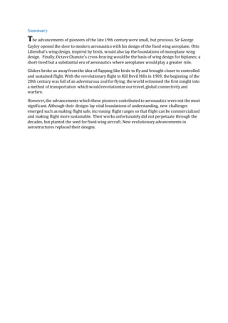 Summary
The advancements of pioneers of the late 19th century were small, but precious. Sir George
Cayley opened the door to modern aeronautics with his design of the fixed wing aeroplane. Otto
Lilienthal's wing design, inspired by birds, would also lay the foundations of monoplane wing
design. Finally,OctaveChanute's cross-bracing wouldbe the basis of wing design for biplanes; a
short-lived but a substantial era of aeronautics where aeroplanes wouldplay a greater role.
Gliders broke us away from the idea of flapping like birds to fly and brought closer to controlled
and sustained flight. With the revolutionary flight in Kill Devil Hills in 1903, the beginning of the
20th century was full of an adventurous zeal forflying; the world witnessed the first insight into
a method of transportation whichwouldrevolutionize our travel, global connectivity and
warfare.
However,the advancements which these pioneers contributed to aeronautics were not the most
significant. Although their designs lay vital foundations of understanding, new challenges
emerged such as making flight safe, increasing flight ranges so that flight can be commercialized
and making flight more sustainable. Their works unfortunately did not perpetuate through the
decades, but planted the seed forfixed wing aircraft. New evolutionary advancements in
aerostructures replaced their designs.
 