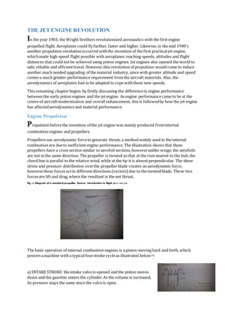 THE JET ENGINE REVOLUTION
In the year 1903, the Wright brothers revolutionized aeronautics with the first engine
propelled flight. Aeroplanes could fly further, faster and higher. Likewise, in the mid 1940's
another propulsion revolutionoccurred withthe invention of the first practical jet engine,
whichmade high-speed flight possible with aeroplanes reaching speeds, altitudes and flight
distances that could not be achieved using piston engines. Jet engines also opened the world to
safe, reliable and efficienttravel. However,this revolution of propulsion would come to induce
another much needed upgrading of the material industry, since with greater altitude and speed
comes a much greater performance requirement from the aircraft materials. Also, the
aerodynamics of aeroplanes had to be adapted to cope with these new speeds.
This remaining chapter begins by firstly discussing the differencein engine performance
between the early piston engines and the jet engine. As engine performance came to be at the
centre of aircraftmodernization and overall enhancement, this is followedby how the jet engine
has affectedaerodynamics and material performance.
Engine Propulsion
Propulsion before the invention of the jet engine was mainly produced frominternal
combustion engines and propellers.
Propellers use aerodynamic forceto generate thrust; a method widely used in the internal
combustion era due to inefficient engine performance. The illustration shows that these
propellers have a cross section similar to aerofoil sections, howeverunlike wings; the aerofoils
are not in the same direction. The propeller is twisted so that at the root nearest to the hub, the
chord line is parallel to the relative wind, while at the tip it is almost perpendicular. The shear
stress and pressure distribution overthe propeller blade creates an aerodynamic force;
howeverthese forces actin different directions (vectors) due to the twisted blade. These two
forcesare lift and drag, where the resultant is the net thrust.
Fig 3.0 Diagram of a standard propeller, Source: Introduction to flight p475-449 (18)
The basic operation of internal combustion engines is a piston moving back and forth, which
powers a machine with a typical fourstroke cycleas illustrated below18:
a) INTAKE STROKE: the intake valveis opened and the piston moves
down and the gasoline enters the cylinder.As the volume is increased,
its pressure stays the same since the valveis open.
 
