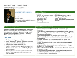 ANUROOP KOTHAGUNDU
Software Engineer Analyst
Selected Relevant ExperienceProfessional Background
Areas of ExpertiseANUROOP KOTHAGUNDU
Accenture
Chennai , India
kothagundu.anuroop@accenture.com
(+91) 9944890940
2 years of Software Testing Software Quality Assurance in
Agile environment/System Integration/Functional testing ,
Web Application and Mobile application testing . Sound
knowledge in complete end to end STLC . Worked for
British Telecom and Pizza Hut Inc .
Functional
 Telecom and Ecommerce Domain .
 End To End Testing
 Regression Testing
 Automation Testing
 UAT testing
 Technical Documentation
Technical
• QTP, ALM/QC( Version 10 &12 )
• C Language , SQL, JAVA
• ASDA Tester Certified
• ASDA Test Designer level one certified .
• MS-Office
 Functional and Regression testing .
 Strong experience in analyzing and testing solutions at
all phases of Software Test Life Cycle
 Preparing Test data for testing via QTP .
 Tracking of defects using HP- Quality center and JIRA.
 Creating Reports to track the overall Testing Progress
at various stages
 Producing the evaluated test reports and take part in
software walkthrough and handling test assurance
calls with clients .
Core Skills
1) 2 years of experience in Software Quality Assurance in Agile
environment.
2) Test Execution :System Integration/Functional testing (British Telecom)
3) Requirement Mapping. Triage/technical release meetings with Technical
Team and Clients/Designers .
4) Test Plan :Implementing and providing inputs for test plans.
5) Test Creation :Designing and creation of test cases and scenarios for
software testing.
6)Test data preparation via automation tool HP-QTP ( Quality Test
Professional)
7) Defect Management process :Defect tracking software's to track and
report Defects.
8) Aligned with Dev Team in customer communication for any Change
Request or any Production Issue.
9) Prepared and optimized the Test cases covering all business use cases
as requested change.
10) Strong communication skills; able to interpret technical concepts for
non-technical application users and customers.
11) Very comfortable in XML validations.
PIC
 