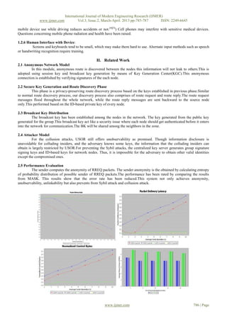 International Journal of Modern Engineering Research (IJMER)
              www.ijmer.com             Vol.3, Issue.2, March-April. 2013 pp-785-787      ISSN: 2249-6645

mobile device use while driving reduces accidents or not.[4][5]) Cell phones may interfere with sensitive medical devices.
Questions concerning mobile phone radiation and health have been raised.

1.2.6 Human Interface with Device:
        Screens and keyboards tend to be small, which may make them hard to use. Alternate input methods such as speech
or handwriting recognition require training.

                                                   II. Related Work
2.1 Anonymous Network Model
        In this module, anonymous route is discovered between the nodes this information will not leak to others.This is
adopted using session key and broadcast key generation by means of Key Generation Center(KGC).This anonymous
connection is established by verifying signatures of the each node.

2.2 Secure Key Generation and Route Discovery Phase
         This phase is a privacy-preserving route discovery process based on the keys established in previous phase.Similar
to normal route discovery process, our discovery process also comprises of route request and route reply.The route request
messages flood throughout the whole network, while the route reply messages are sent backward to the source node
only.This performed based on the ID-based private key of every node.

2.3 Broadcast Key Distribution
          The broadcast key has been established among the nodes in the network. The key generated from the public key
generated for the group.This broadcast key act like a security issue where each node should get authenticated before it enters
into the network for communication.The BK will be shared among the neighbors in the zone.

2.4 Attacker Model
         For the collusion attacks, USOR still offers unobservability as promised. Though information disclosure is
unavoidable for colluding insiders, and the adversary knows some keys, the information that the colluding insiders can
obtain is largely restricted by USOR.For preventing the Sybil attacks, the centralized key server generates group signature
signing keys and ID-based keys for network nodes. Thus, it is impossible for the adversary to obtain other valid identities
except the compromised ones.

2.5 Performance Evaluation
         The sender computes the anonymity of RREQ packets. The sender anonymity is the obtained by calculating entropy
of probability distribution of possible sender of RREQ packets.The performance has been rated by comparing the results
from MASK. This results show that the error rate has been reduced.This system not only achieves anonymity,
unobservability, unlinkability but also prevents from Sybil attack and collusion attack.




                                                         www.ijmer.com                                             786 | Page
 