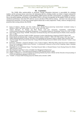 International Journal of Modern Engineering Research (IJMER)
                www.ijmer.com             Vol.3, Issue.2, March-April. 2013 pp-785-787      ISSN: 2249-6645

                                                       III. Conclusions
          The USOR offers unobservability as promised. Though information disclosure is unavoidable for colluding
insiders, and the adversary knows some keys, the information that the colluding insiders can obtain is largely restricted by
USOR. In the padded USOR, all packets including RREQ, RREP packets and other control packets are padded to 128 bytes.
Due to the packet padding, performance of the padded USOR is obviously downgraded, but the padded USOR still achieves
satisfactory performance: more than 85% delivery success and about 250ms delivery latency. And also it not only provides
strong privacy protection, it is also more resistant against attacks due to node compromise. Finally, achieves stronger privacy
protection than existing schemes like MASK.

                                                            References
[1]    Karim El Defrawy, Member, and Gene Tsudik, Senior Member“Privacy-preserving location-based on-demand routing in
       MANETs,” IEEE J. Sel. Areas Column., vol. 29, no. 10, pp. 1926–1934, 2011.
[2]    Andreas Pfitzmann, TU Dresden and Marit Hansen, ULD Kiel “Anonymity, Unlinkability, Undetectability,
       Unobservability,Pseudonymity, and Identity Management –A Consolidated Proposal for Terminology”Version v0.31 Feb. 15, 2008.
[3]    Jiejun Kong, Xiaoyan Hong” ANODR: ANonymous On Demand Routing with Untraceable Routes for Mobile Ad-hoc Networks”
       June 1–3, 2003.
[4]    Karim El Defrawy and Gene TsudiK“ALARM: Anonymous Location-Aided Routing in Suspicious MANETs“March 2007.
[5]    Reshmi Maulik and Nabendu Chaki “A Study on Wormhole Attacks in MANET ” ISSN 2150-7988 Volume 3 (2011) pp. 271-279.
[6]    Nadher MohammedAhmed AI-Safwani”The Effect of Eavesdropping and Wormhole Attacks on Mobile Adhoc Networks”2009.
[7]    Tanu Preet Singh, Shivani Dua and Vikrant Das” Energy-Efficient Routing Protocols In Mobile Ad-Hoc Networks” Volume 2, Issue
       1, January 2012.
[8]    Kortuem.G., Schneider. J., Preuitt.D, Thompson .T.G.C, F’ickas.S. Segall.Z. “When Peer toPeer comes Face-to-Face: Collaborative
       Peer-to-Peer Computing in Mobile Ad hoc Networks”, 1st International Conference on Peer-to-Peer Computing, August, Linkoping,
       Sweden, pp. 75-91 (2001)
[9]    Mangrulkar.R.S, Dr. Mohammad Atique, “Trust Based Secured Adhoc on Demand Distance Vector Routing Protocol for Mobile
       Adhoc Network” (2010)
[10]   Marc Branchaud, Scott Flinn,"x Trust: A Scalable Trust Management Infrastructure"
[11]   Menaka Pushpa.A M.E., “Trust Based Secure Routing in AODV Routing Protocol” (2009)
[12]   Sridhar, S., Baskaran, R.: Conviction Scheme for Classifying Misbehaving Nodes in Mobile Ad Hoc Networks in the proceedings of
       CCSIT 2012 published by Springer (LNICST) 2012
[13]   “TAODV: A Trusted AODV Routing protocol for Mobile ad hoc networks” (2009)




                                                             www.ijmer.com                                                787 | Page
 
