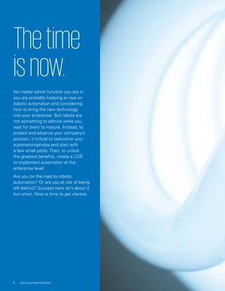 Thetime
isnow.
No matter which function you are in,
you are probably keeping an eye on
robotic automation and considering
how to bring the new technology
into your enterprise. But robots are
not something to admire while you
wait for them to mature. Instead, to
protect and advance your company’s
position, it critical to overcome your
automatonophobia and start with
a few small pilots. Then, to unlock
the greatest benefits, create a COE
to implement automation at the
enterprise level.
Are you on the road to robotic
automation? Or are you at risk of being
left behind? Success here isn’t about if,
but when. Now is time to get started.
8 Got automatonophobia?
 