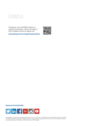 Contactus
To discover more of KPMG insights on
cognitive automation, robotic innovations,
and the digital workforce, please visit
www.kpmg.com/us/cognitiveautomation
© 2016 KPMG LLP, a Delaware limited liability partnership and the U.S. member firm of the KPMG network of independent member firms affiliated
with KPMG International Cooperative (“KPMG International”), a Swiss entity. All rights reserved. Printed in the U.S.A.The KPMG name and logo
are registered trademarks or trademarks of KPMG International. NDPPS 543880
kpmg.com/socialmedia
 