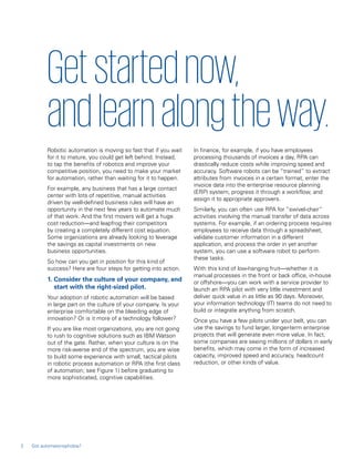 Robotic automation is moving so fast that if you wait
for it to mature, you could get left behind. Instead,
to tap the benefits of robotics and improve your
competitive position, you need to make your market
for automation, rather than waiting for it to happen.
For example, any business that has a large contact
center with lots of repetitive, manual activities
driven by well-defined business rules will have an
opportunity in the next few years to automate much
of that work. And the first movers will get a huge
cost reduction—and leapfrog their competitors
by creating a completely different cost equation.
Some organizations are already looking to leverage
the savings as capital investments on new
business opportunities.
So how can you get in position for this kind of
success? Here are four steps for getting into action.
1. Consider the culture of your company, and
start with the right-sized pilot.
Your adoption of robotic automation will be based
in large part on the culture of your company. Is your
enterprise comfortable on the bleeding edge of
innovation? Or is it more of a technology follower?
If you are like most organizations, you are not going
to rush to cognitive solutions such as IBM Watson
out of the gate. Rather, when your culture is on the
more risk-averse end of the spectrum, you are wise
to build some experience with small, tactical pilots
in robotic process automation or RPA (the first class
of automation; see Figure 1) before graduating to
more sophisticated, cognitive capabilities.
In finance, for example, if you have employees
processing thousands of invoices a day, RPA can
drastically reduce costs while improving speed and
accuracy. Software robots can be “trained” to extract
attributes from invoices in a certain format, enter the
invoice data into the enterprise resource planning
(ERP) system, progress it through a workflow, and
assign it to appropriate approvers.
Similarly, you can often use RPA for “swivel-chair”
activities involving the manual transfer of data across
systems. For example, if an ordering process requires
employees to receive data through a spreadsheet,
validate customer information in a different
application, and process the order in yet another
system, you can use a software robot to perform
these tasks.
With this kind of low-hanging fruit—whether it is
manual processes in the front or back office, in-house
or offshore—you can work with a service provider to
launch an RPA pilot with very little investment and
deliver quick value in as little as 90 days. Moreover,
your information technology (IT) teams do not need to
build or integrate anything from scratch.
Once you have a few pilots under your belt, you can
use the savings to fund larger, longer-term enterprise
projects that will generate even more value. In fact,
some companies are seeing millions of dollars in early
benefits, which may come in the form of increased
capacity, improved speed and accuracy, headcount
reduction, or other kinds of value.
Getstartednow,
and learn alongtheway.
2 Got automatonophobia?
 
