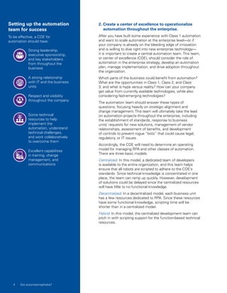 2. Create a center of excellence to operationalize
automation throughout the enterprise.
After you have built some experience with Class 1 automation
and want to scale automation at the enterprise level—or if
your company is already on the bleeding edge of innovation
and is willing to dive right into new enterprise technology—
it is important to create a central automation team. This team,
or center of excellence (COE), should consider the role of
automation in the enterprise strategy, develop an automation
plan, manage implementation, and drive adoption throughout
the organization.
Which parts of the business could benefit from automation?
What are the opportunities in Class 1, Class 2, and Class
3, and what is hype versus reality? How can your company
get value from currently available technologies, while also
considering fast-emerging technologies?
The automation team should answer these types of
questions, focusing heavily on strategic alignment and
change management. This team will ultimately take the lead
on automation projects throughout the enterprise, including
the establishment of standards, response to business
units’ requests for new solutions, management of vendor
relationships, assessment of benefits, and development
of controls to prevent rogue “bots” that could cause legal,
regulatory, or IT issues.
Accordingly, the COE will need to determine an operating
model for managing RPA and other classes of automation.
There are three basic models:
Centralized. In this model, a dedicated team of developers
is available to the entire organization, and this team helps
ensure that all robots are scripted to adhere to the COE’s
standards. Since technical knowledge is concentrated in one
place, the team can ramp up quickly. However, development
of solutions could be delayed since the centralized resources
will have little to no functional knowledge.
Decentralized. In a decentralized model, each business unit
has a few resources dedicated to RPA. Since these resources
have some functional knowledge, scripting time will be
shorter than in a centralized model.
Hybrid. In this model, the centralized development team can
pitch in with scripting support for the function-based technical
resources.
Setting up the automation
team for success
To be effective, a COE for
automation should have:
Strong leadership,
executive sponsorship,
and key stakeholders
from throughout the
business
A strong relationship
with IT and the business
units
Respect and visibility
throughout the company
Some technical
resources to help
implement the
automation, understand
technical challenges,
and work collaboratively
to overcome them
Excellent capabilities
in training, change
management, and
communications
4 Got automatonophobia?
 