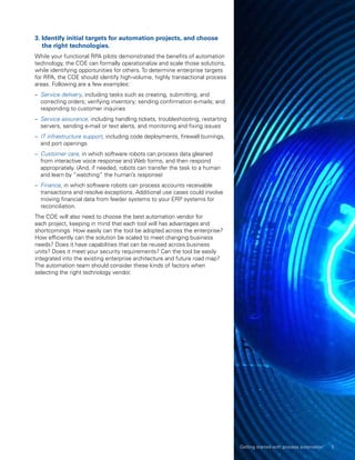 3. Identify initial targets for automation projects, and choose
the right technologies.
While your functional RPA pilots demonstrated the benefits of automation
technology, the COE can formally operationalize and scale those solutions,
while identifying opportunities for others. To determine enterprise targets
for RPA, the COE should identify high-volume, highly transactional process
areas. Following are a few examples:
–– Service delivery, including tasks such as creating, submitting, and
correcting orders; verifying inventory; sending confirmation e-mails; and
responding to customer inquiries
–– Service assurance, including handling tickets, troubleshooting, restarting
servers, sending e-mail or text alerts, and monitoring and fixing issues
–– IT infrastructure support, including code deployments, firewall burnings,
and port openings
–– Customer care, in which software robots can process data gleaned
from interactive voice response and Web forms, and then respond
appropriately. (And, if needed, robots can transfer the task to a human
and learn by “watching” the human’s response)
–– Finance, in which software robots can process accounts receivable
transactions and resolve exceptions. Additional use cases could involve
moving financial data from feeder systems to your ERP systems for
reconciliation.
The COE will also need to choose the best automation vendor for
each project, keeping in mind that each tool will has advantages and
shortcomings. How easily can the tool be adopted across the enterprise?
How efficiently can the solution be scaled to meet changing business
needs? Does it have capabilities that can be reused across business
units? Does it meet your security requirements? Can the tool be easily
integrated into the existing enterprise architecture and future road map?
The automation team should consider these kinds of factors when
selecting the right technology vendor.
Getting started with process automation 5
 