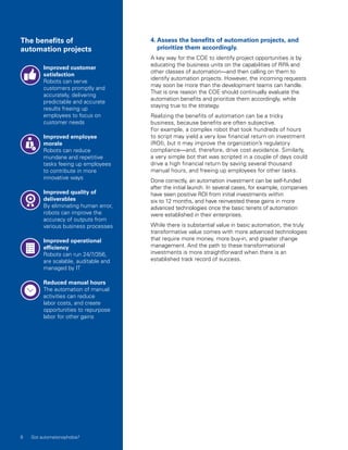 Improved customer
satisfaction
Robots can serve
customers promptly and
accurately, delivering
predictable and accurate
results freeing up
employees to focus on
customer needs
Improved employee
morale
Robots can reduce
mundane and repetitive
tasks feeing up employees
to contribute in more
innovative ways
Improved quality of
deliverables
By eliminating human error,
robots can improve the
accuracy of outputs from
various business processes
Improved operational
efficiency
Robots can run 24/7/356,
are scalable, auditable and
managed by IT
Reduced manual hours
The automation of manual
activities can reduce
labor costs, and create
opportunities to repurpose
labor for other gains
4. Assess the benefits of automation projects, and
prioritize them accordingly.
A key way for the COE to identify project opportunities is by
educating the business units on the capabilities of RPA and
other classes of automation—and then calling on them to
identify automation projects. However, the incoming requests
may soon be more than the development teams can handle.
That is one reason the COE should continually evaluate the
automation benefits and prioritize them accordingly, while
staying true to the strategy.
Realizing the benefits of automation can be a tricky
business, because benefits are often subjective.
For example, a complex robot that took hundreds of hours
to script may yield a very low financial return on investment
(ROI), but it may improve the organization’s regulatory
compliance—and, therefore, drive cost avoidance. Similarly,
a very simple bot that was scripted in a couple of days could
drive a high financial return by saving several thousand
manual hours, and freeing up employees for other tasks.
Done correctly, an automation investment can be self‑funded
after the initial launch. In several cases, for example, companies
have seen positive ROI from initial investments within
six to 12 months, and have reinvested these gains in more
advanced technologies once the basic tenets of automation
were established in their enterprises.
While there is substantial value in basic automation, the truly
transformative value comes with more advanced technologies
that require more money, more buy-in, and greater change
management. And the path to these transformational
investments is more straightforward when there is an
established track record of success.
The benefits of
automation projects
6 Got automatonophobia?
 