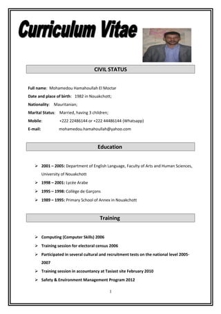 CIVIL STATUS
Full name: Mohamedou Hamahoullah El Moctar
Date and place of birth: 1982 in Nouakchott;
Nationality: Mauritanian;
Marital Status: Married, having 3 children;
Mobile: +222 22486144 or +222 44486144 (Whatsapp)
E-mail: mohamedou.hamahoullah@yahoo.com
Education
 2001 – 2005: Department of English Language, Faculty of Arts and Human Sciences,
University of Nouakchott
 1998 – 2001: Lycée Arabe
 1995 – 1998: Collège de Garçons
 1989 – 1995: Primary School of Annex in Nouakchott
Training
 Computing (Computer Skills) 2006
 Training session for electoral census 2006
 Participated in several cultural and recruitment tests on the national level 2005-
2007
 Training session in accountancy at Tasiast site February 2010
 Safety & Environment Management Program 2012
1
 