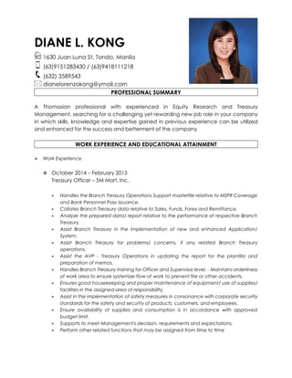 DIANE L. KONG
1630 Juan Luna St. Tondo, Manila
(63)9151283430 / (63)9418111218
(632) 3589543
dianelorenzokong@ymail.com
PROFESSIONAL SUMMARY
A Thomasian professional with experienced in Equity Research and Treasury
Management, searching for a challenging yet rewarding new job role in your company
in which skills, knowledge and expertise gained in previous experience can be utilized
and enhanced for the success and betterment of the company
WORK EXPERIENCE AND EDUCATIONAL ATTAINMENT
 Work Experience
 October 2014 – February 2015
Treasury Officer – SM Mart, Inc.
 Handles the Branch Treasury Operations Support masterfile relative to MSPR Coverage
and Bank Personnel Pass issuance.
 Collates Branch Treasury data relative to Sales, Funds, Forex and Remittance.
 Analyze the prepared data/ report relative to the performance of respective Branch
Treasury.
 Assist Branch Treasury in the implementation of new and enhanced Application/
System.
 Assist Branch Treasury for problems/ concerns, if any related Branch Treasury
operations.
 Assist the AVP - Treasury Operations in updating the report for the plantilla and
preparation of memos.
 Handles Branch Treasury training for Officer and Supervisor level. - Maintains orderliness
of work area to ensure systemize flow of work to prevent fire or other accidents.
 Ensures good housekeeping and proper maintenance of equipment/ use of supplies/
facilities in the assigned area of responsibility.
 Assist in the implementation of safety measures in consonance with corporate security
standards for the safety and security of products, customers, and employees.
 Ensure availability of supplies and consumption is in accordance with approved
budget limit.
 Supports to meet Management's decision, requirements and expectations.
 Perform other related functions that may be assigned from time to time
 