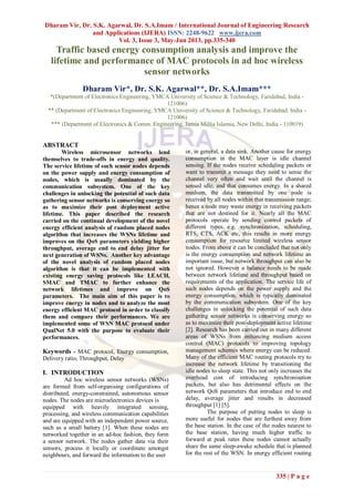 Dharam Vir, Dr. S.K. Agarwal, Dr. S.A.Imam / International Journal of Engineering Research
and Applications (IJERA) ISSN: 2248-9622 www.ijera.com
Vol. 3, Issue 3, May-Jun 2013, pp.335-340
335 | P a g e
Traffic based energy consumption analysis and improve the
lifetime and performance of MAC protocols in ad hoc wireless
sensor networks
Dharam Vir*, Dr. S.K. Agarwal**, Dr. S.A.Imam***
*(Department of Electronics Engineering, YMCA University of Science & Technology, Faridabad, India -
121006)
** (Department of Electronics Engineering, YMCA University of Science & Technology, Faridabad, India -
121006)
*** (Department of Electronics & Comm. Engineering, Jamia Millia Islamia, New Delhi, India - 110019)
ABSTRACT
Wireless microsensor networks lend
themselves to trade-offs in energy and quality.
The service lifetime of such sensor nodes depends
on the power supply and energy consumption of
nodes, which is usually dominated by the
communication subsystem. One of the key
challenges in unlocking the potential of such data
gathering sensor networks is conserving energy so
as to maximize their post deployment active
lifetime. This paper described the research
carried on the continual development of the novel
energy efficient analysis of random placed nodes
algorithm that increases the WSNs lifetime and
improves on the QoS parameters yielding higher
throughput, average end to end delay jitter for
next generation of WSNs. Another key advantage
of the novel analysis of random placed nodes
algorithm is that it can be implemented with
existing energy saving protocols like LEACH,
SMAC and TMAC to further enhance the
network lifetimes and improve on QoS
parameters. The main aim of this paper is to
improve energy in nodes and to analyze the most
energy efficient MAC protocol in order to classify
them and compare their performances. We are
implemented some of WSN MAC protocol under
QualNet 5.0 with the purpose to evaluate their
performances.
Keywords - MAC protocol, Energy consumption,
Delivery ratio, Throughput, Delay
I. INTRODUCTION
Ad hoc wireless sensor networks (WSNs)
are formed from self-organising configurations of
distributed, energy-constrained, autonomous sensor
nodes. The nodes are microelectronics devices is
equipped with heavily integrated sensing,
processing, and wireless communication capabilities
and are equipped with an independent power source,
such as a small battery [1]. When these nodes are
networked together in an ad-hoc fashion, they form
a sensor network. The nodes gather data via their
sensors, process it locally or coordinate amongst
neighbours, and forward the information to the user
or, in general, a data sink. Another cause for energy
consumption in the MAC layer is idle channel
sensing. If the nodes receive scheduling packets or
want to transmit a message they need to sense the
channel very often and wait until the channel is
sensed idle, and that consumes energy. In a shared
medium, the data transmitted by one node is
received by all nodes within that transmission range;
hence a node may waste energy in receiving packets
that are not destined for it. Nearly all the MAC
protocols operate by sending control packets of
different types e.g. synchronization, scheduling,
RTS, CTS, ACK etc, this results in more energy
consumption for resource limited wireless sensor
nodes. From above it can be concluded that not only
is the energy consumption and network lifetime an
important issue, but network throughput can also be
not ignored. However a balance needs to be made
between network lifetime and throughput based on
requirements of the application. The service life of
such nodes depends on the power supply and the
energy consumption, which is typically dominated
by the communication subsystem. One of the key
challenges in unlocking the potential of such data
gathering sensor networks is conserving energy so
as to maximize their post-deployment active lifetime
[2]. Research has been carried out in many different
areas of WSNs from enhancing medium access
control (MAC) protocols to improving topology
management schemes where energy can be reduced.
Many of the efficient MAC routing protocols try to
increase the network lifetime by transitioning the
idle nodes to sleep state. This not only increases the
overhead cost of introducing synchronisation
packets, but also has detrimental effects on the
network QoS parameters that introduce end to end
delay, average jitter and results in decreased
throughput [1] [5].
The purpose of putting nodes to sleep is
more useful for nodes that are furthest away from
the base station. In the case of the nodes nearest to
the base station, having much higher traffic to
forward at peak rates these nodes cannot actually
share the same sleep-awake schedule that is planned
for the rest of the WSN. In energy efficient routing
 