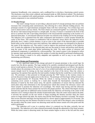 5
temporary breadboards, wire connectors, and a cardboard box to develop a functioning control system.
The electronics were then wired, soldered, and mounted inside an ABS electrical cabinet. The electronics
enclosure was completed with sealed grommets, cooling fans, and shelving to organize all of the control
system components to one centralized location.
3.5 Detailed Design
The team’s design focuses on providing a physical proof of concept prototype that can perform
necessary time consuming tasks autonomously, thus allowing for a more efficient welding process. The
prototype consists of a rigid aluminum rectangular frame with four vertical legs. Two of these legs were
used to attach motors and rear wheels. The front wheels are connected together via a solid axle, assisting
the device with maneuvering forward in a straight path. An array of sensors is mounted to the front of the
device to perform the task of providing information to the microcontroller pertaining to the location of a
detected metal plate. A conventional induction hot plate was utilized as the welding tool for the prototype.
The induction coil is separated from the other components and mounted to a linear actuator beneath the
center of the frame. This actuator in combination with an ultrasonic sensor allows the induction coil to
physically move, within a certain distance, to get as close to the center of the detected plate as possible
based solely on the initial front senor array detection. One additional sensor was designed to be placed at
the center of the induction coil. This sensor is used to improve the positional accuracy of the induction
coil. It marks the endpoints of the detected plate and uses the points to locate and position itself directly
atop the center of the metal plate before performing the weld. The entire system of electrical and
mechanical components is controlled by a microcontroller. The control system is also designed to allow
for operator input specifically pertaining to the number of welds that should be performed simultaneously.
The overall design is meant to be easily adaptable and repairable as well as easy to use while still
maintaining cost efficiency.
3.5. A Logic Design and Programming
A very significant aspect of this design and proof of concept prototype is the overall logic for
exactly how the device operates. The logic needed to be carefully considered and designed such that the
device would operate as desired. The exact logic for how the prototype operates is as follows; the operator
initially places the prototype at the start of a row of un-welded metal plates and squares up the vehicle to
ensure straight travel by turning on the laser attached to the front of the device. Once the vehicle is
squared up, the operator then specifies the total number of plates that he/she would like to weld within the
row. The prototype is then powered on through pressing the “ON” button on the wireless remote to
activate the power strip and supply power to the device. The prototype will then begin rolling forward at a
speed of approximately 0.5 ft/second. While the vehicle is moving forward, the front sensor array
containing seven sensors is looking for a metal plate beneath the thermoplastic membrane. Upon
detection of metal by the front sensor array, the specific combination of sensors that has detected the
metal plate relays that information to the microprocessor which then initiates the ultrasonic sensor and
linear actuator to position the induction coil accordingly. The wheels stop moving until the ultrasonic
sensor indicates that the linear actuator has moved to the proper position. The vehicle then begins moving
forward once again but an additional sensor located inside the induction coil housing at the center of the
induction coil is waiting to detect the already located metal plate. Once the center sensor detects the plate,
it activates the encoders on the rear motors to begin recording the distance traveled. Once the center
sensor no longer detects the plate, the motors stop and the final distance traveled is recorded. The motors
then reverse direction and begin moving backward at a slower speed of approximately 0.4 ft/second. The
motors stop moving once the distance traveled in reverse is exactly half of the distance value recorded by
the encoders when the center sensor was detecting metal and the motors remain off at this point until the
weld is performed.
The induction coil is now in a position where it is centered over the plate vertically, but not
horizontally. The induction coil is then centered horizontally through the adjustment of the linear actuator.
While the center sensor is detecting metal, the linear actuator begins to move to the left until the center
 