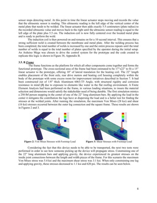 6
sensor stops detecting metal. At this point in time the linear actuator stops moving and records the value
that the ultrasonic sensor is reading. This ultrasonic reading is the left edge of the vertical center of the
metal plate that needs to be welded. The linear actuator then adds exactly 5.5 centimeters (plate radius) to
the recorded ultrasonic value and moves back to the right until the ultrasonic sensor reading is equal to the
left edge of the plate plus 5.5 cm. The induction coil is now fully centered over the located metal plate
and is ready to perform the weld.
The induction coil is then powered on and remains on for a 10 second interval. This ensures that a
strong sufficient weld is created between the membrane and metal plate. After the welding process has
been completed, the total number of welds is increased by one and the entire process repeats until the total
number of welds is equal to the total number of plates specified by the operator during the initial setup.
An Arduino Mega was chosen to drive the control system for the prototype and the code created to
replicate this logic is shown in Figure 38, Appendix B.
3.5. B Frame
The frame functions as the platform for which all other components come together and forms the
functional prototype. The cross-sectional area of the frame had been estimated to be 17”x22” to fit a 15”
linear actuator to the prototype, offering 10” of lateral translation for the heating coil. The 22” length
enables placement of the front axle, rear drive motors and heating coil housing completely within the
body of the prototype with some excess room for improvement initiatives described in Section 7. It had
been constructed out of 1/8” thick Aluminum 6063-T5 Angle, with structural rigidity and corrosion
resistance in mind [3] due to exposure to elements like water in the flat roofing environment. A Finite
Element Analysis had been performed on the frame, in various loading situations, to insure the material
selection and dimensions would satisfy the stakeholder need of being durable. The first simulation mimics
a 250 lbf person stepping in the center of one of the 22” long aluminum bars. By applying the load in the
center it mitigates the contribution the legs have at dispersing the load and is a better test for finding the
stresses at the welded joints. After running the simulation, the maximum Von Mises (28 ksi) and shear
(16 ksi) stresses occurred between the outer leg connection and the square frame. These results are shown
in Figures 2 and 3.
Figure 2: Von Mises Stresses with Footstep Load Figure 3: Shear Stresses with Footstep Load
Considering the fact that this device needs to be able to be transported, the next two tests were
performed in order to see how someone picking up the device will propagate stress. Constraining one of
the 22” long aluminum bars and applying gravity, the device experienced its greatest stresses on the
inside joint connections between the length and width pieces of the frame. For this scenario the maximum
Von Mises stress was 5.4 ksi and the maximum shear stress was 3.1 ksi. When only constraining one leg
and applying gravity, these stresses decreased to 1.1 ksi and 620 psi. The results can be seen below.
 