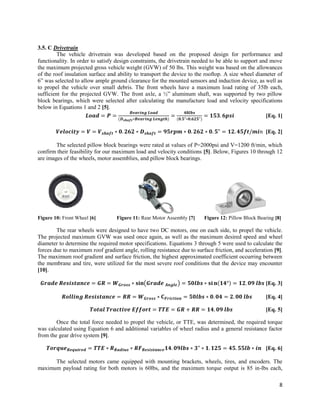 8
3.5. C Drivetrain
The vehicle drivetrain was developed based on the proposed design for performance and
functionality. In order to satisfy design constraints, the drivetrain needed to be able to support and move
the maximum projected gross vehicle weight (GVW) of 50 lbs. This weight was based on the allowances
of the roof insulation surface and ability to transport the device to the rooftop. A size wheel diameter of
6” was selected to allow ample ground clearance for the mounted sensors and induction device, as well as
to propel the vehicle over small debris. The front wheels have a maximum load rating of 35lb each,
sufficient for the projected GVW. The front axle, a ½” aluminum shaft, was supported by two pillow
block bearings, which were selected after calculating the manufacture load and velocity specifications
below in Equations 1 and 2 [5].
𝑳𝒐𝒂𝒅 = 𝑷 =
𝑩𝒆𝒂𝒓𝒊𝒏𝒈 𝑳𝒐𝒂𝒅
(𝑫 𝒔𝒉𝒂𝒇𝒕∗𝑩𝒆𝒂𝒓𝒊𝒏𝒈 𝑳𝒆𝒏𝒈𝒕𝒉)
=
𝟒𝟖𝒍𝒃𝒔
(𝟎.𝟓"∗𝟎.𝟔𝟐𝟓")
= 𝟏𝟓𝟑. 𝟔𝒑𝒔𝒊 [Eq. 1]
𝑽𝒆𝒍𝒐𝒄𝒊𝒕𝒚 = 𝑽 = 𝑽 𝒔𝒉𝒂𝒇𝒕 ∗ 𝟎. 𝟐𝟔𝟐 ∗ 𝑫 𝒔𝒉𝒂𝒇𝒕 = 𝟗𝟓𝒓𝒑𝒎 ∗ 𝟎. 𝟐𝟔𝟐 ∗ 𝟎. 𝟓" = 𝟏𝟐. 𝟒𝟓𝒇𝒕/𝒎𝒊𝑛 [Eq. 2]
The selected pillow block bearings were rated at values of P=2000psi and V=1200 ft/min, which
confirm their feasibility for our maximum load and velocity conditions [5]. Below, Figures 10 through 12
are images of the wheels, motor assemblies, and pillow block bearings.
Figure 10: Front Wheel [6] Figure 11: Rear Motor Assembly [7] Figure 12: Pillow Block Bearing [8]
The rear wheels were designed to have two DC motors, one on each side, to propel the vehicle.
The projected maximum GVW was used once again, as well as the maximum desired speed and wheel
diameter to determine the required motor specifications. Equations 3 through 5 were used to calculate the
forces due to maximum roof gradient angle, rolling resistance due to surface friction, and acceleration [9].
The maximum roof gradient and surface friction, the highest approximated coefficient occurring between
the membrane and tire, were utilized for the most severe roof conditions that the device may encounter
[10].
𝑮𝒓𝒂𝒅𝒆 𝑹𝒆𝒔𝒊𝒔𝒕𝒂𝒏𝒄𝒆 = 𝑮𝑹 = 𝑾 𝑮𝒓𝒐𝒔𝒔 ∗ 𝐬𝐢𝐧(𝑮𝒓𝒂𝒅𝒆 𝑨𝒏𝒈𝒍𝒆) = 𝟓𝟎𝒍𝒃𝒔 ∗ 𝐬𝐢 𝐧(𝟏𝟒°) = 𝟏𝟐. 𝟎𝟗 𝒍𝒃𝒔 [Eq. 3]
𝑹𝒐𝒍𝒍𝒊𝒏𝒈 𝑹𝒆𝒔𝒊𝒔𝒕𝒂𝒏𝒄𝒆 = 𝑹𝑹 = 𝑾 𝑮𝒓𝒐𝒔𝒔 ∗ 𝐂 𝑭𝒓𝒊𝒄𝒕𝒊𝒐𝒏 = 𝟓𝟎𝒍𝒃𝒔 ∗ 𝟎. 𝟎𝟒 = 𝟐. 𝟎𝟎 𝒍𝒃𝒔 [Eq. 4]
𝑻𝒐𝒕𝒂𝒍 𝑻𝒓𝒂𝒄𝒕𝒊𝒗𝒆 𝑬𝒇𝒇𝒐𝒓𝒕 = 𝑻𝑻𝑬 = 𝑮𝑹 + 𝑹𝑹 = 𝟏𝟒. 𝟎𝟗 𝒍𝒃𝒔 [Eq. 5]
Once the total force needed to propel the vehicle, or TTE, was determined, the required torque
was calculated using Equation 6 and additional variables of wheel radius and a general resistance factor
from the gear drive system [9].
𝑻𝒐𝒓𝒒𝒖𝒆 𝑹𝒆𝒒𝒖𝒊𝒓𝒆𝒅 = 𝑻𝑻𝑬 ∗ 𝑹 𝑹𝒂𝒅𝒊𝒖𝒔 ∗ 𝑹𝑭 𝑹𝒆𝒔𝒊𝒔𝒕𝒂𝒏𝒄𝒆 𝟏𝟒. 𝟎𝟗𝒍𝒃𝒔 ∗ 𝟑" ∗ 𝟏. 𝟏𝟐𝟓 = 𝟒𝟓. 𝟓𝟓𝒍𝒃 ∗ 𝒊𝒏 [Eq. 6]
The selected motors came equipped with mounting brackets, wheels, tires, and encoders. The
maximum payload rating for both motors is 60lbs, and the maximum torque output is 85 in-lbs each,
 