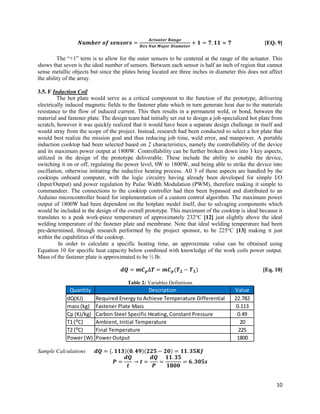10
𝑵𝒖𝒎𝒃𝒆𝒓 𝒐𝒇 𝒔𝒆𝒏𝒔𝒐𝒓𝒔 =
𝑨𝒄𝒕𝒖𝒂𝒕𝒐𝒓 𝑹𝒂𝒏𝒈𝒆
𝑯𝒆𝒙 𝑵𝒖𝒕 𝑴𝒂𝒋𝒐𝒓 𝑫𝒊𝒂𝒎𝒆𝒕𝒆𝒓
+ 𝟏 = 𝟕. 𝟏𝟏 ≈ 𝟕 [EQ. 9]
The “+1” term is to allow for the outer sensors to be centered at the range of the actuator. This
shows that seven is the ideal number of sensors. Between each sensor is half an inch of region that cannot
sense metallic objects but since the plates being located are three inches in diameter this does not affect
the ability of the array.
3.5. F Induction Coil
The hot plate would serve as a critical component to the function of the prototype, delivering
electrically induced magnetic fields to the fastener plate which in turn generate heat due to the materials
resistance to the flow of induced current. This then results in a permanent weld, or bond, between the
material and fastener plate. The design team had initially set out to design a job-specialized hot plate from
scratch, however it was quickly realized that it would have been a separate design challenge in itself and
would stray from the scope of the project. Instead, research had been conducted to select a hot plate that
would best realize the mission goal and thus reducing job time, weld error, and manpower. A portable
induction cooktop had been selected based on 2 characteristics, namely the controllability of the device
and its maximum power output at 1800W. Controllability can be further broken down into 3 key aspects,
utilized in the design of the prototype deliverable. These include the ability to enable the device,
switching it on or off, regulating the power level, 0W to 1800W, and being able to strike the device into
oscillation, otherwise initiating the inductive heating process. All 3 of these aspects are handled by the
cooktops onboard computer, with the logic circuitry having already been developed for simple I/O
(Input/Output) and power regulation by Pulse Width Modulation (PWM), therefore making it simple to
commandeer. The connections to the cooktop controller had then been bypassed and distributed to an
Arduino microcontroller board for implementation of a custom control algorithm. The maximum power
output of 1800W had been dependent on the hotplate model itself, due to salvaging components which
would be included in the design of the overall prototype. This maximum of the cooktop is ideal because it
translates to a peak work-piece temperature of approximately 232°C [12] just slightly above the ideal
welding temperature of the fastener plate and membrane. Note that ideal welding temperature had been
pre-determined, through research performed by the project sponsor, to be 225°C [13] making it just
within the capabilities of the cooktop.
In order to calculate a specific heating time, an approximate value can be obtained using
Equation 10 for specific heat capacity below combined with knowledge of the work coils power output.
Mass of the fastener plate is approximated to be ½ lb.
𝒅𝑸 = 𝒎𝑪 𝒑∆𝑻 = 𝒎𝑪 𝒑(𝑻 𝟐 − 𝑻 𝟏) [Eq. 10]
Table 2: Variables Definitions
Sample Calculations 𝒅𝑸 = (. 𝟏𝟏𝟑)(𝟎. 𝟒𝟗)(𝟐𝟐𝟓 − 𝟐𝟎) = 𝟏𝟏. 𝟑𝟓𝑲𝑱
𝑷 =
𝒅𝑸
𝒕
→ 𝒕 =
𝒅𝑸
𝑷
=
𝟏𝟏. 𝟑𝟓
𝟏𝟖𝟎𝟎
= 𝟔. 𝟑𝟎𝟓𝒔
Quantity Description Value
dQ(KJ) Required Energy to Achieve Temperature Differential 22.782
mass (kg) Fastener Plate Mass 0.113
Cp (KJ/kg) Carbon Steel Specific Heating, Constant Pressure 0.49
T1 (⁰C) Ambient, Initial Temperature 20
T2 (⁰C) Final Temperature 225
Power (W) Power Output 1800
 