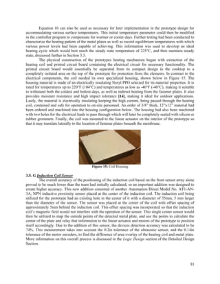 11
Equation 10 can also be used as necessary for later implementation in the prototype design for
accommodating various surface temperatures. This initial temperature parameter could then be modified
in the controller program to compensate for warmer or cooler days. Further testing had been conducted to
characterize the heating pattern of the metal plates as well as record equilibrium temperatures with which
various power levels had been capable of achieving. This information was used to develop an ideal
heating cycle which would best reach the steady state temperature of 225°C, and then maintain steady
state, discussed further in Section 3.3.
The physical construction of the prototypes heating mechanism began with extraction of the
heating coil and printed circuit board containing the electrical circuit for necessary functionality. The
printed circuit board would essentially be separated from its compact design in the cooktop to a
completely isolated area on the top of the prototype for protection from the elements. In contrast to the
electrical components, the coil needed its own specialized housing, shown below in Figure 15. The
housing material is made of an electrically insulating Noryl PPO selected for its material properties. It is
rated for temperatures up to 220°F (104°C) and temperatures as low as -40°F (-40°C), making it suitable
to withstand both the coldest and hottest days, as well as indirect heating from the fastener plates. It also
provides moisture resistance and high impact tolerance [14], making it ideal for outdoor applications.
Lastly, the material is electrically insulating keeping the high current, being passed through the heating
coil, contained and safe for operation to on-site personnel. An order of 3/8” thick, 12”x12” material had
been ordered and machined into the housing configuration below. The housing had also been machined
with two holes for the electrical leads to pass through which will later be completely sealed with silicon or
rubber grommets. Finally, the coil was mounted to the linear actuator on the interior of the prototype so
that it may translate laterally to the location of fastener plates beneath the membrane.
Figure 15: Coil Housing
3.5. G Induction Coil Sensor
The overall accuracy of the positioning of the induction coil based on the front sensor array alone
proved to be much lower than the team had initially calculated, so an important addition was designed to
create higher accuracy. This new addition consisted of another Automation Direct Model No. AT1-AN-
3A, NPN inductive proximity sensor placed at the center of the induction coil. The induction coil being
utilized for the prototype had an existing hole in the center of it with a diameter of 35mm, 5 mm larger
than the diameter of the sensor. The sensor was placed at the center of the coil with offset spacing of
approximately 5mm behind the induction coil. This offset spacing was incorporated so that the induction
coil’s magnetic field would not interfere with the operation of the sensor. This single center sensor would
then be utilized to map the outside points of the detected metal plate, and use the points to calculate the
center of the plate and relay that information to the linear actuator and motors of the prototype to position
itself accordingly. Due to the addition of this sensor, the devices detection accuracy was calculated to be
74%. This measurement takes into account the 0.2in tolerance of the ultrasonic sensor, and the 0.14in
tolerance of the motor encoders, to find the difference of area overlay of the heating coil and metal plate.
More information on this overall process is discussed in the Logic Design section of the Detailed Design
Section.
 