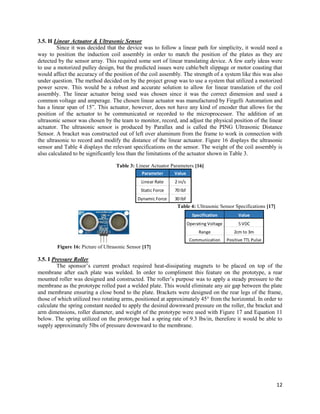 12
3.5. H Linear Actuator & Ultrasonic Sensor
Since it was decided that the device was to follow a linear path for simplicity, it would need a
way to position the induction coil assembly in order to match the position of the plates as they are
detected by the sensor array. This required some sort of linear translating device. A few early ideas were
to use a motorized pulley design, but the predicted issues were cable/belt slippage or motor coasting that
would affect the accuracy of the position of the coil assembly. The strength of a system like this was also
under question. The method decided on by the project group was to use a system that utilized a motorized
power screw. This would be a robust and accurate solution to allow for linear translation of the coil
assembly. The linear actuator being used was chosen since it was the correct dimension and used a
common voltage and amperage. The chosen linear actuator was manufactured by Firgelli Automation and
has a linear span of 15”. This actuator, however, does not have any kind of encoder that allows for the
position of the actuator to be communicated or recorded to the microprocessor. The addition of an
ultrasonic sensor was chosen by the team to monitor, record, and adjust the physical position of the linear
actuator. The ultrasonic sensor is produced by Parallax and is called the PING Ultrasonic Distance
Sensor. A bracket was constructed out of left over aluminum from the frame to work in connection with
the ultrasonic to record and modify the distance of the linear actuator. Figure 16 displays the ultrasonic
sensor and Table 4 displays the relevant specifications on the sensor. The weight of the coil assembly is
also calculated to be significantly less than the limitations of the actuator shown in Table 3.
Table 3: Linear Actuator Parameters [16]
Table 4: Ultrasonic Sensor Specifications [17]
Figure 16: Picture of Ultrasonic Sensor [17]
3.5. I Pressure Roller
The sponsor’s current product required heat-dissipating magnets to be placed on top of the
membrane after each plate was welded. In order to compliment this feature on the prototype, a rear
mounted roller was designed and constructed. The roller’s purpose was to apply a steady pressure to the
membrane as the prototype rolled past a welded plate. This would eliminate any air gap between the plate
and membrane ensuring a close bond to the plate. Brackets were designed on the rear legs of the frame,
those of which utilized two rotating arms, positioned at approximately 45° from the horizontal. In order to
calculate the spring constant needed to apply the desired downward pressure on the roller, the bracket and
arm dimensions, roller diameter, and weight of the prototype were used with Figure 17 and Equation 11
below. The spring utilized on the prototype had a spring rate of 9.3 lbs/in, therefore it would be able to
supply approximately 5lbs of pressure downward to the membrane.
Parameter Value
Linear Rate 2 in/s
Static Force 70 lbf
Dynamic Force 30 lbf
Specification Value
Operating Voltage 5 VDC
Range 2cm to 3m
Communication Positive TTL Pulse
 