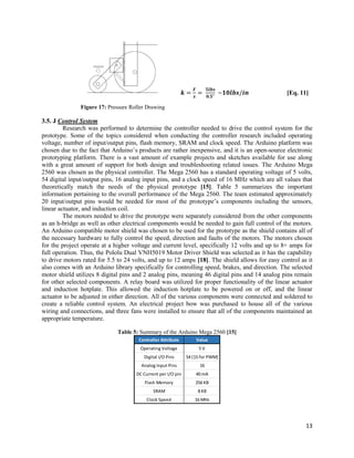13
𝒌 =
𝑭
𝒙
=
𝟓𝒍𝒃𝒔
𝟎.𝟓"
~𝟏𝟎𝒍𝒃𝒔/𝒊𝒏 [Eq. 11]
Figure 17: Pressure Roller Drawing
3.5. J Control System
Research was performed to determine the controller needed to drive the control system for the
prototype. Some of the topics considered when conducting the controller research included operating
voltage, number of input/output pins, flash memory, SRAM and clock speed. The Arduino platform was
chosen due to the fact that Arduino’s products are rather inexpensive, and it is an open-source electronic
prototyping platform. There is a vast amount of example projects and sketches available for use along
with a great amount of support for both design and troubleshooting related issues. The Arduino Mega
2560 was chosen as the physical controller. The Mega 2560 has a standard operating voltage of 5 volts,
54 digital input/output pins, 16 analog input pins, and a clock speed of 16 MHz which are all values that
theoretically match the needs of the physical prototype [15]. Table 5 summarizes the important
information pertaining to the overall performance of the Mega 2560. The team estimated approximately
20 input/output pins would be needed for most of the prototype’s components including the sensors,
linear actuator, and induction coil.
The motors needed to drive the prototype were separately considered from the other components
as an h-bridge as well as other electrical components would be needed to gain full control of the motors.
An Arduino compatible motor shield was chosen to be used for the prototype as the shield contains all of
the necessary hardware to fully control the speed, direction and faults of the motors. The motors chosen
for the project operate at a higher voltage and current level, specifically 12 volts and up to 8+ amps for
full operation. Thus, the Pololu Dual VNH5019 Motor Driver Shield was selected as it has the capability
to drive motors rated for 5.5 to 24 volts, and up to 12 amps [18]. The shield allows for easy control as it
also comes with an Arduino library specifically for controlling speed, brakes, and direction. The selected
motor shield utilizes 8 digital pins and 2 analog pins, meaning 46 digital pins and 14 analog pins remain
for other selected components. A relay board was utilized for proper functionality of the linear actuator
and induction hotplate. This allowed the induction hotplate to be powered on or off, and the linear
actuator to be adjusted in either direction. All of the various components were connected and soldered to
create a reliable control system. An electrical project bow was purchased to house all of the various
wiring and connections, and three fans were installed to ensure that all of the components maintained an
appropriate temperature.
Table 5: Summary of the Arduino Mega 2560 [15]
Controller Attribute Value
Operating Voltage 5 V
Digital I/O Pins 54 (15 for PWM)
Analog Input Pins 16
DC Current per I/O pin 40 mA
Flash Memory 256 KB
SRAM 8 KB
Clock Speed 16 MHz
 