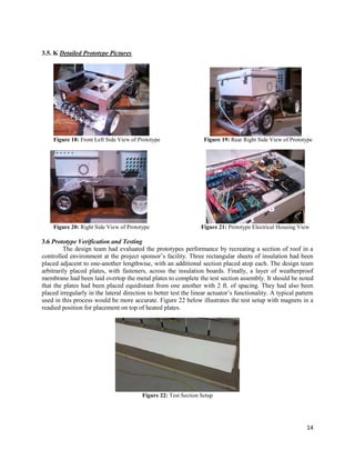 14
3.5. K Detailed Prototype Pictures
Figure 18: Front Left Side View of Prototype Figure 19: Rear Right Side View of Prototype
Figure 20: Right Side View of Prototype Figure 21: Prototype Electrical Housing View
3.6 Prototype Verification and Testing
The design team had evaluated the prototypes performance by recreating a section of roof in a
controlled environment at the project sponsor’s facility. Three rectangular sheets of insulation had been
placed adjacent to one-another lengthwise, with an additional section placed atop each. The design team
arbitrarily placed plates, with fasteners, across the insulation boards. Finally, a layer of weatherproof
membrane had been laid overtop the metal plates to complete the test section assembly. It should be noted
that the plates had been placed equidistant from one another with 2 ft. of spacing. They had also been
placed irregularly in the lateral direction to better test the linear actuator’s functionality. A typical pattern
used in this process would be more accurate. Figure 22 below illustrates the test setup with magnets in a
readied position for placement on top of heated plates.
Figure 22: Test Section Setup
 