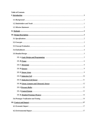 Table of Contents
I. Introduction ............................................................................................................................................. 1
1.1 Background ........................................................................................................................................ 1
1.2 Stakeholders and Needs ..................................................................................................................... 1
1.3 Mission Statement.............................................................................................................................. 2
II. Methods .................................................................................................................................................. 2
III. Design Description................................................................................................................................ 2
3.1 Specifications...................................................................................................................................... 2
3.2 Concepts ............................................................................................................................................. 3
3.3 Concept Evaluation............................................................................................................................ 4
3.4 Embodiment........................................................................................................................................ 4
3.5 Detailed Design .................................................................................................................................. 5
3.5. A Logic Design and Programming ........................................................................................ 5
3.5. B Frame.................................................................................................................................... 6
3.5. C Drivetrain ............................................................................................................................. 8
3.5. D Sensors.................................................................................................................................. 9
3.5. E Sensor Array......................................................................................................................... 9
3.5. F Induction Coil..................................................................................................................... 10
3.5. G Induction Coil Sensor........................................................................................................ 11
3.5. H Linear Actuator and Ultrasonic Sensor............................................................................ 12
3.5. I Pressure Roller .................................................................................................................... 12
3.5. J Control System .................................................................................................................... 13
3.5. K Detailed Prototype Pictures ............................................................................................... 14
3.6 Prototype Verification and Testing.................................................................................................. 14
III. Context and Impact............................................................................................................................ 17
4.1 Economic Impact ............................................................................................................................. 17
4.2 Environmental Impact ..................................................................................................................... 17
 