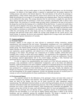 17
At first glance, the test results appear to favor the ISOWeld’s performance over the developed
prototype. An analysis of the bigger picture is required to understand how the product improves the
welding process and achieves the desired objectives. The total duration of the job for the prototype is
approximately a whole minute longer than the current device however the user only has to physically
handle the prototype for an average of 23 seconds during a pre-alignment phase. Thus the remaining time
can be utilized for other tasks. The average detection time for each device is roughly the same but the
above figures illustrate that the prototype is much more consistent, and therefore able to deliver more
reliable results. The weld time is 4 seconds longer per plate which is attributed to the type of coil used in
the design but recall that this heating coil is a modified off-the-shelf device. A custom coil could reduce
weld time and be adapted to the device, thus decreasing total job time. The prototype had failed to weld
10% (1 physical plate) of a total of 10 plates. Though this value is large, the sample size had been small
and therefore a conclusion on reliability is not clear. There are known issues with the inductance sensor
within the coil housing and the relay board, and may be attributed to this failure rate. Finally, the
prototype had delivered results above 583lbf, the average weld strength for the current device, with
tensile testing. In summary, the device had consistently supplied above average results and reduced the
total duration of operator interaction to 23 seconds.
IV. Context and Impact
4.1 Economic Impact
Economic impacts of this project are most relevant to commercial roofing contractors, product
manufacturers, and commercial flat roof owners. Thermoplastic membranes are a very established and
common method of roof design, however mechanically fastened membrane is a more specific and smaller
product group. The limited quantity of devices available to install these roofs make a very competitive
market therefore this device was important for the sponsor’s product line. The better functionality and
user ergonomics, greater capabilities, and reduced cost of this product will give the stakeholders an
advantage in the market. The prototype was constructed out of readily available, off-the-shelf parts,
available from a variety of online and in-store suppliers. The construction of the components was very
straight-forward, requiring only general mechanical skills to modify or repair any malfunctions. Overall,
the prototype required approximately half of the overall budget, providing a fully functional and
operational device, at one half of the money potentially invested in the project.
In order to improve the manufacturability and overall cost of the full-scale production of the
prototype, some amendments could be implemented. Components, such as the frame and additional
bracketry, could be produced as one entire weldment, welded by an automated facility for more precision
tolerances. The various electronics and controllers could be pre-assembled and built into a circuit board,
mass produced for a reduced cost from hardwiring as well to save space. Finally, the induction coil
though very functional, could be broken down into simpler components, rather than purchasing an entire
unit and dismantling for the needed components. Overall, the prototype provides an excellent proof of
concept, as well as versatile platform for future modifications or full-scale production.
4.2 Environmental Impact
The materials utilized for the fabrication of the prototype’s frame and main body consist of
extruded aluminum and stainless steel fasteners. The pre-formed aluminum structural members of the
frame are ideal for the design, and also can be easily recycled for other repurposed material
manufacturing. The ABS plastic electrical cabinet, as well as shelving and bracketry also are of recyclable
materials and produced under lean manufacturing processes. One of the specifications for the conceptual
prototype was to have a high structural integrity, while remaining easily repairable and adaptable. This
creates a device that will last for many years and ultimately allow for reuse and adaptability in various
applications. The prototype does not directly release a significant amount of environmentally harmful
particles into the atmosphere, as it will only be slightly heating metal plates to adhere to the roofing
membrane, and not completely igniting the entrapped chemicals. The design is intended to be as
environmentally friendly as possible while still performing its purpose sufficiently.
 