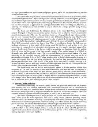 20
to a legal agreement between the University and project sponsor, which had not been established until the
final week of the term.
The nature of the project did not require extensive theoretical calculations to be performed, rather
it required thought as to how a device could perform necessary operations to find metal plates, position it
and weld them. Significant calculations involved complex geometries considering plate location scenarios
and prototype size as well as planning the positioning algorithm used in the controller. Minor calculations
had also been conducted to approximate the heating potential of the device’s welding coil. Therefore, in
summary, this design project had provided a unique solution to a unique problem using existing
technologies.
The design team had initiated the fabrication process in the winter 2015 term, embodying the
concept developed in the previous academic quarter. This had been an adaptive process, requiring the
group to think every step of the way. The aluminum frame was not designed with tight tolerances and it
had not been considered that thin aluminum stock is very difficult to effectively weld. Therefore, the
design team had to continuously adapt measurements in order to keep the device’s axles level. The sensor
array stock had to be completely replaced because of drilling with an un-lubricated bit using one of the
shop’s drill presses had produced too large a hole. There is considerable thought that had gone into
hardware selection, as to how pieces of the device would fit together, as well as how to wire the
connections to various electrical components. Programming had been another significant aspect of the
projects development. Without it, the device would be completely non-functional. Both this and the
electrical layout had been some of the more complex aspects of the design because it is difficult to
physically sense and troubleshoot issues. The system could become unresponsive because of a loose
connection or the controller program could use troubleshooting. A complex algorithm had to be
developed to position the device in the XY-plane which required in depth brainstorming by the group as a
whole. Even though there had been a lead programmer, the team had been involved with aiding in the
development of control logic. Each member of the senior design team had been equally involved in all
facets of the design process, with many mistakes and challenges faced along the way, which provided just
as much a learning experience as the research and designing phases.
The senior design team had worked with the project sponsor to develop a unique solution from
the ground up. The team had worked with stakeholders to establish their needs and base the design off of
such needs. Refocusing of the scope had been necessary along the way, stressing that the solution be a
proof of concept. It had delivered core functionality, however it also establishes a base point from which
several ideas and designs can be developed or adapted. Overall, the product had produced above average
weld strength results while having reduced the physical interaction time of the user by 83% at 1/8th
the
cost of the current device, thus deeming the design efforts a success.
VII. Summary and Conclusions
Determined from testing, the team accurately located and performed ideal welds on the plates
while requiring little to no hands on interference from a user and performed the tasks in a similar time to
the current tools in the field. The test in which multiple plates were in a row on a simulated roof displayed
the device’s ability to perform its programmed tasks in the way it was theoretically conceived. The welds
were then destructively tested and found to be greater or equal to that of the current tool.
The device created by the team is only a prototype and requires more iteration before it is market
ready. Some issues that were experienced were due to faulty sensors (induction proximity sensors,
ultrasonic sensor, and the motor encoders). Occasionally they were prone to failure or false readings that
the team was aware of through constant component testing. This did not prevent the concept from being
proven and tested, but can only be improved in the future through use of more reliable hardware.
Overall, the project was considered a success by the team as well as the sponsor. The team only
used about half of the allotted budget, created a device that meets the needs set forth, performs the
required tasks at or above satisfactory level, and this project proved to be a professional engineering
learning experience for the team members.
 