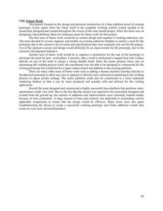 21
VIII. Future Work
This project focused on the design and physical construction of a base platform proof of concept
prototype. Every aspect from the frame itself to the complete working control system needed to be
researched, designed and created throughout the course of this nine month project. Since the focus was on
designing a base platform, there are numerous areas for future work for this project.
The first area of future work would be to custom design and engineer a working induction coil.
The team decided to reverse engineer and modify an existing induction hotplate to satisfy a need for the
prototype due to the extensive list of needs and specifications that were required to be met for the project.
Use of the sponsors current coil design would definitely be an improvement for the prototype, due to the
extensive development behind it.
Another area of future work would be to engineer a mechanism for the rear of the prototype to
eliminate the need for post –weld plates. Currently, after a weld is performed a magnet heat sink is place
directly on top of the weld to ensure a strong durable bond. Since the teams primary focus was on
automating the welding process itself, this mechanism was not able to be designed or constructed for the
existing prototype but would also be a major improvement and addition to the existing platform.
There are many other areas of future work such as adding a human machine interface directly to
the physical prototype to allow any user or operator to directly enter information pertaining to the welding
process to adjust certain settings. The entire platform could also be constructed in a more industrial
marketing fashion so that it can be mass produced and actually sold and utilized for this roofing
application.
Overall the team designed and constructed a highly successful base platform that performs semi-
autonomous welds very well. Due to the fact that the system was required to be researched, designed and
created from the ground up, the amount of additions and improvements were extremely limited simply
because of time constraints. A large amount of time and research was dedicated to researching various
applicable components to ensure that the design would be effective. Many hours were also spent
troubleshooting the device to create a successful working prototype and future additions would only
create an even more successful product.
 