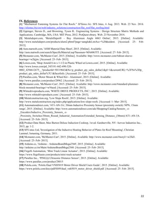 22
IX. References
[1] “Mechanical Fastening Systems for Flat Roofs.” SFSintec.biz. SFS Intec, 6 Aug. 2013. Web. 23 Nov. 2014.
http://sfsintec.biz/en/web/industry_solutions/construction/flat_roof/flat_roofing.html
[2] Eppinger, Steven D., and Browning, Tyson R.. Engineering Systems : Design Structure Matrix Methods and
Applications. Cambridge, MA, USA: MIT Press, 2012. ProQuest ebrary. Web. 23 November 2014.
[3] Metalsdepot.com, 'MetalsDepot® - Buy Aluminum Angle 6063 Online', 2015. [Online]. Available:
http://www.metalsdepot.com/products/alum2.phtml?page=aangle&LimAcc=%20&aident. [Accessed: 25- Feb-
2015].
[4] Asm.matweb.com, 'ASM Material Data Sheet', 2015. [Online]. Available:
http://asm.matweb.com/search/SpecificMaterial.asp?bassnum=MA6063T5. [Accessed: 27- Feb- 2015].
[5] Mcmaster.com, 'McMaster-Carr', 2015. [Online]. Available: http://www.mcmaster.com/#about-sleeve-
bearings/=w2kjjm. [Accessed: 25- Feb- 2015].
[6] Lowes.com, 'Shop Arnold 6-in x 1-1/2-in Plastic Wheel at Lowes.com', 2015. [Online]. Available:
http://www.lowes.com/pd_543181-442-490-320-
0002_4294612675__?productId=50119663&Ns=p_product_qty_sales_dollar|1&pl=1&currentURL=%3FNs%3Dp_
product_qty_sales_dollar%7C1&facetInfo. [Accessed: 25- Feb- 2015].
[7] Parallax.com, 'Motor Mount & Wheel Kit - Aluminum', 2015. [Online]. Available:
http://www.parallax.com/product/28962. [Accessed: 25- Feb- 2015].
[8] Mcmaster.com, 'McMaster-Carr', 2015. [Online]. Available: http://www.mcmaster.com/#standard-plummer-
block-mounted-bearings/=w56aod. [Accessed: 25- Feb- 2015].
[9] Whitedriveproducts.com, 'WHITE DRIVE PRODUCTS, INC.', 2015. [Online]. Available:
http://www.whitedriveproducts.com/. [Accessed: 25- Feb- 2015].
[10] Metalconstruction.org, 'Low Slope Roofs', 2015. [Online]. Available:
http://www.metalconstruction.org/index.php/applications/low-slope-roofs. [Accessed: 1- Mar- 2015].
[11] Automationdirect.com, 'AT1-AN-3A | 30mm Inductive Proximity Sensor (proximity switch): NPN, 15mm
range', 2015. [Online]. Available: http://www.automationdirect.com/adc/Shopping/Catalog/Sensors_-z-
_Encoders/Inductive_Proximity_Sensors_-z-
_Proximity_Switches/30mm_Round_Industrial_Automation/Extended_Sensing_Distance_(30mm)/AT1-AN-3A.
[Accessed: 25- Feb- 2015].
[12] Product Data Sheet, Max Burton Deluxe Induction Cooktop, 1st ed. Gardnerville, NV: Aervoe Industries Inc.,
2015, pp. 1-2.
[13] SFS intec Ltd, 'Investigation of the Inductive Heating Behavior of Plates for Roof Mounting', Christian
Lammel, Ismaning, Germany, 2011.
[14] Mcmaster.com, 'McMaster-Carr', 2015. [Online]. Available: http://www.mcmaster.com/#noryl/=w2fid1.
[Accessed: 25- Feb- 2015].
[15] Arduino.cc, 'Arduino - ArduinoBoardMega2560', 2015. [Online]. Available:
http://arduino.cc/en/Main/ArduinoBoardMega2560. [Accessed: 25- Feb- 2015].
[16] Firgelli Automation, ‘Mini Track Linear Actuator’, 2015. [Online]. Available:
https://www.firgelliauto.com/products/mini-track-actuator
[17] Parallax Inc., ‘PING))) Ultrasonic Distance Sensor’, 2015. [Online]. Available:
https://www.parallax.com/product/28015
[18] Pololu.com, ‘Pololu Dual VNH5019 Motor Driver Shield Users Guide’, 2015. [Online]. Available:
https://www.pololu.com/docs/pdf/0J49/dual_vnh5019_motor_driver_shield.pdf. [Accessed: 25- Feb- 2015].
 