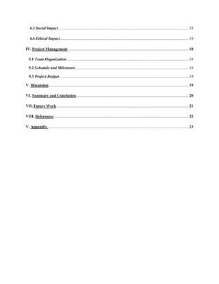 4.3 Social Impact.................................................................................................................................... 18
4.4 Ethical Impact.................................................................................................................................. 18
IV. Project Management .......................................................................................................................... 18
5.1 Team Organization ........................................................................................................................... 18
5.2 Schedule and Milestones................................................................................................................... 18
5.3 Project Budget................................................................................................................................... 19
V. Discussion.............................................................................................................................................. 19
VI. Summary and Conclusion.................................................................................................................. 20
VII. Future Work...................................................................................................................................... 21
VIII. References ........................................................................................................................................ 22
V. Appendix .............................................................................................................................................. 23
 