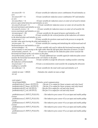 36
int sensors56 = 0; //Create variable for induction sensor combination 56 and initialize as
zero
int sensors567 = 0; //Create variable for induction sensor combination 567 and initialize
as zero
int sensor8new = 0; //Create variable for induction sensor at center of coil used to initaite
process upon initial detection and initialize as zero
int sensor8_forward = 0; //Create variable for induction sensor at center of coil used for the
forward movement and initialize as zero
int sensor8_reverse = 0; //Create variable for induction sensor at center of coil used for the
reverse movement and initialize as zero
int motorspeed = 80; //Create variable for the speed of motors and initialize as 80
int verticalpos = 0; //Create variable for the vertical position of the induction coil relative
to the detected plate and initialize as zero
int poscount = -1; //Create variable for position count used in the process to assign the
encoder value upon leaving the plate and initialize as -1
int newcount = 0; //Create variable for counting and initializing the roll forward and roll
backward process and initialize as zero
int horizontalpos = 0; //Create variable only used to inform the horizontal movement of the
linear actuator to start moving to the right rather than the left upon plate detection of sensors 5 6 and 7
int horizontal_sensor8 = 0; //Create new variable for the induction plate sensor used for the
horizontal movement of the coil relative to the plate
int newhorizontal_sensor8 = 0; //Create additional new variable again for induction plate sensor
used for the horizontal movement of the coil relative to the plate
long ultrasonic_val; //Create variable to assign the ultrasonic reading used for centering
the induction coil horizontally
int pos2count = -1; //Create a second position count used for the assigning the ultrasonic
reading to a variable
int weldcount = 0; //Create variable for the total weld count and initialize as 0
volatile int state = HIGH; //Initialize the volatile int state as high
int val;
void setup() {
Serial.begin(9600); //Initialize serial communication:
pinMode(relay32_linear, OUTPUT); //Set pin 32 to output for linear actuator and relay board
pinMode(relay33_linear, OUTPUT); //Set pin 33 to output for linear actuator and relay board
pinMode(relay50_coil, OUTPUT); //Set pin 50 to output for coil and relay board
pinMode(relay51_coil, OUTPUT); //Set pin 51 to output for coil and relay board
pinMode(sensor1, INPUT_PULLUP); //Set inductive prox sensor #1 as an input and enable pullup
resistor
pinMode(sensor2, INPUT_PULLUP); //Set inductive prox sensor #2 as an input and enable pullup
resistor
pinMode(sensor3, INPUT_PULLUP); //Set inductive prox sensor #3 as an input and enable pullup
resistor
pinMode(sensor4, INPUT_PULLUP); //Set inductive prox sensor #4 as an input and enable pullup
resistor
pinMode(sensor5, INPUT_PULLUP); //Set inductive prox sensor #5 as an input and enable pullup
resistor
 